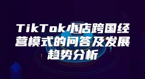 TikTok小店跨国经营模式的问答及发展趋势分析