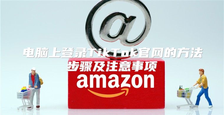 电脑上登录TikTok官网的方法步骤及注意事项