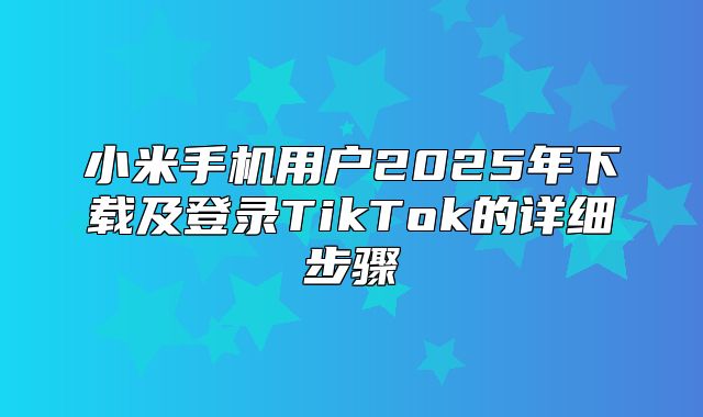 小米手机用户2025年下载及登录TikTok的详细步骤