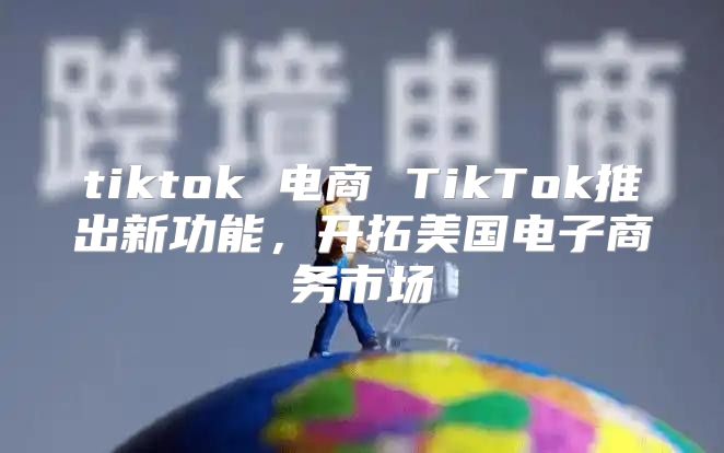 tiktok 电商 TikTok推出新功能，开拓美国电子商务市场