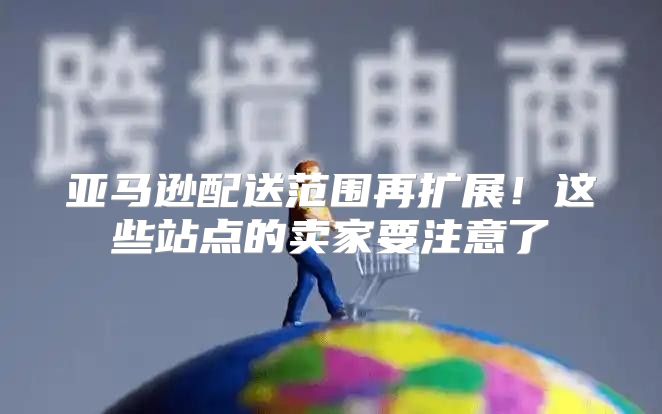 亚马逊配送范围再扩展！这些站点的卖家要注意了