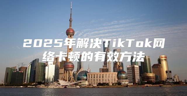 2025年解决TikTok网络卡顿的有效方法
