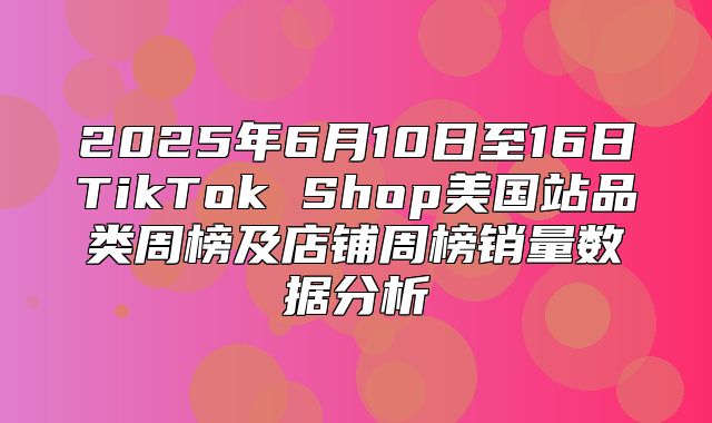 2025年6月10日至16日TikTok Shop美国站品类周榜及店铺周榜销量数据分析