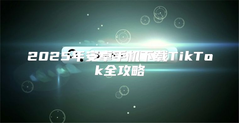 2025年安卓手机下载TikTok全攻略