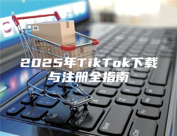 2025年TikTok下载与注册全指南