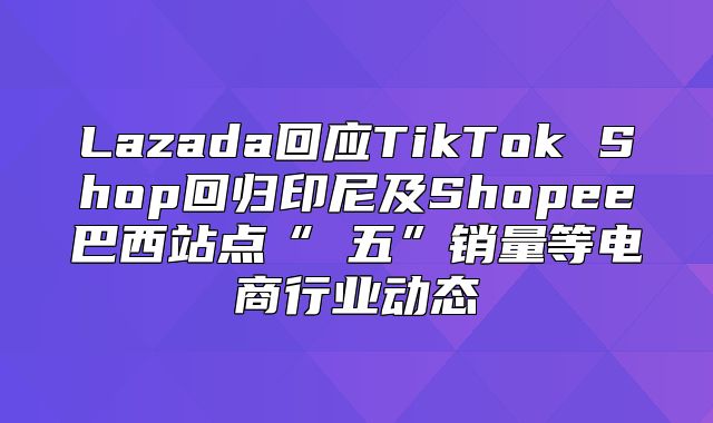 Lazada回应TikTok Shop回归印尼及Shopee巴西站点“黒五”销量等电商行业动态