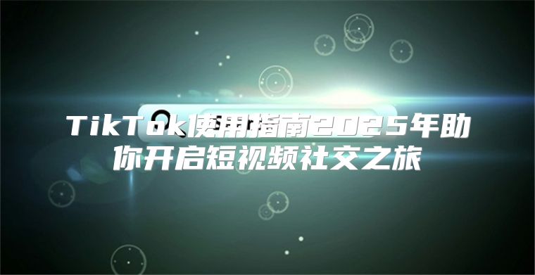 TikTok使用指南2025年助你开启短视频社交之旅
