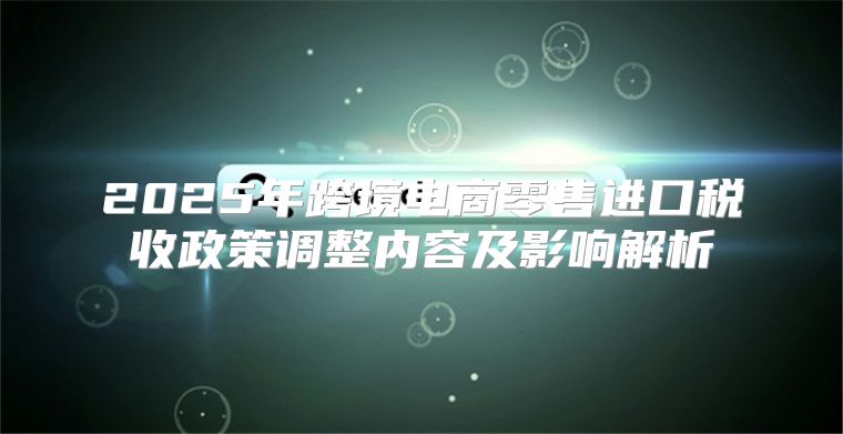 2025年跨境电商零售进口税收政策调整内容及影响解析