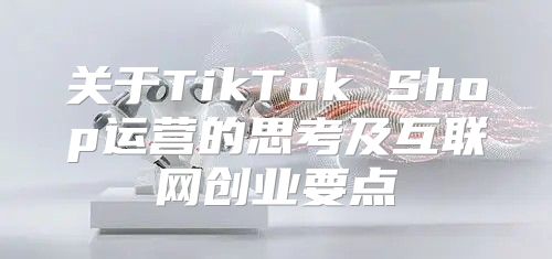 关于TikTok Shop运营的思考及互联网创业要点