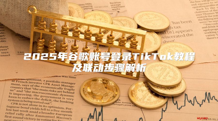 2025年谷歌账号登录TikTok教程及联动步骤解析