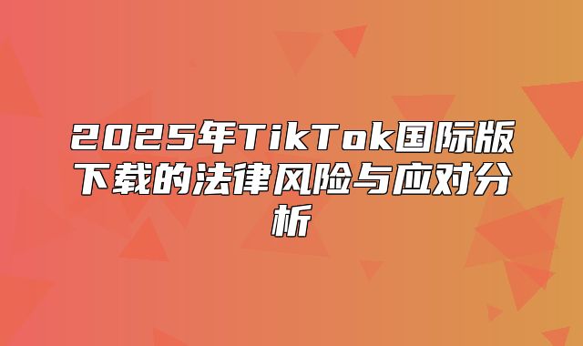 2025年TikTok国际版下载的法律风险与应对分析