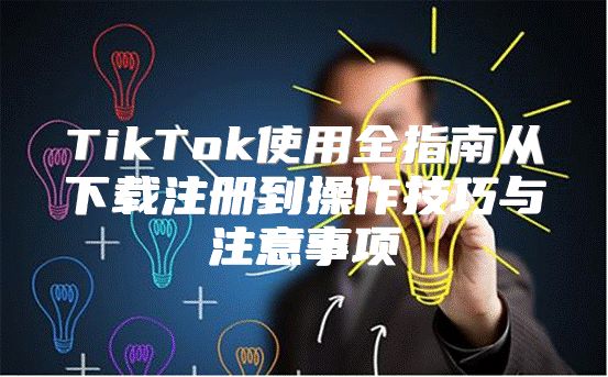TikTok使用全指南从下载注册到操作技巧与注意事项
