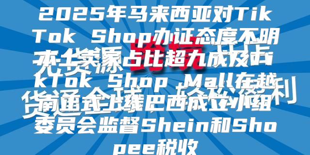 2025年马来西亚对TikTok Shop办证态度不明本土卖家占比超九成及TikTok Shop Mall在越南正式上线巴西成立小组委员会监督Shein和Shopee税收