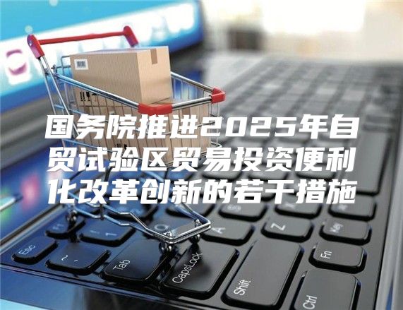 国务院推进2025年自贸试验区贸易投资便利化改革创新的若干措施