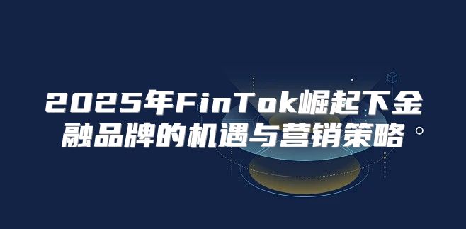 2025年FinTok崛起下金融品牌的机遇与营销策略