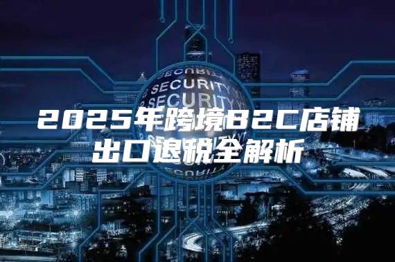 2025年跨境B2C店铺出口退税全解析