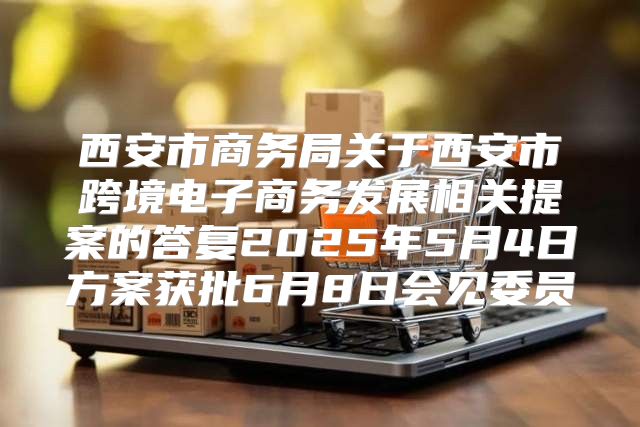 西安市商务局关于西安市跨境电子商务发展相关提案的答复2025年5月4日方案获批6月8日会见委员