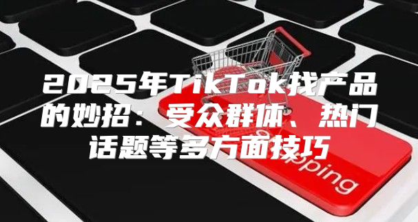 2025年TikTok找产品的妙招：受众群体、热门话题等多方面技巧