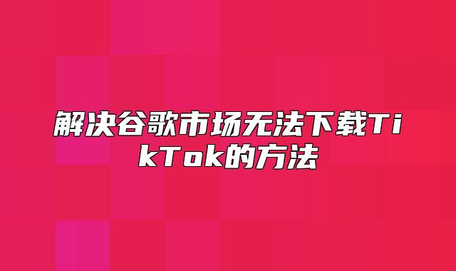 解决谷歌市场无法下载TikTok的方法