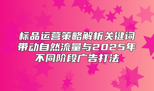 标品运营策略解析关键词带动自然流量与2025年不同阶段广告打法