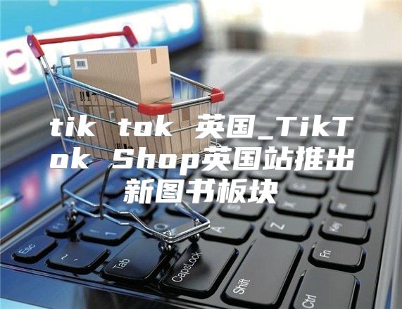 tik tok 英国_TikTok Shop英国站推出新图书板块