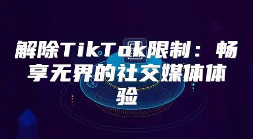 解除TikTok限制：畅享无界的社交媒体体验