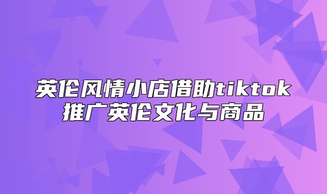 英伦风情小店借助tiktok推广英伦文化与商品