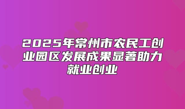 2025年常州市农民工创业园区发展成果显著助力就业创业