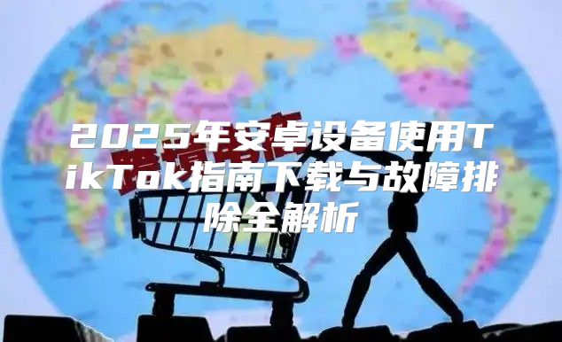 2025年安卓设备使用TikTok指南下载与故障排除全解析