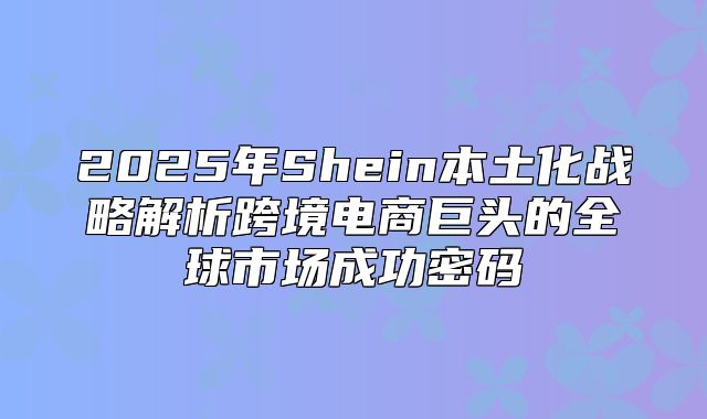 2025年Shein本土化战略解析跨境电商巨头的全球市场成功密码