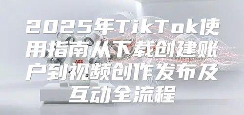 2025年TikTok使用指南从下载创建账户到视频创作发布及互动全流程