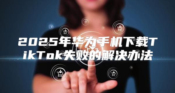 2025年华为手机下载TikTok失败的解决办法