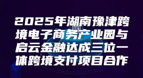 2025年湖南豫津跨境电子商务产业园与启云金融达成三位一体跨境支付项目合作