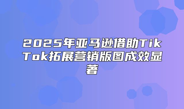 2025年亚马逊借助TikTok拓展营销版图成效显著