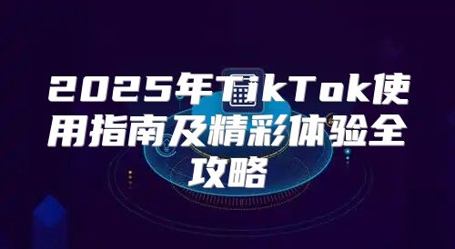 2025年TikTok使用指南及精彩体验全攻略