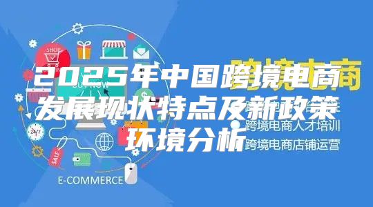 2025年中国跨境电商发展现状特点及新政策环境分析