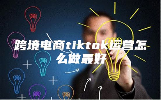 跨境电商tiktok运营怎么做最好