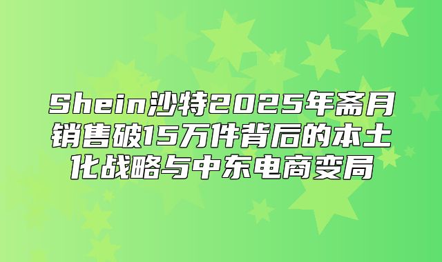 Shein沙特2025年斋月销售破15万件背后的本土化战略与中东电商变局