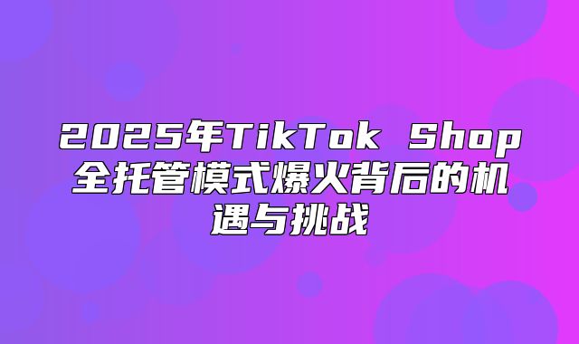 2025年TikTok Shop全托管模式爆火背后的机遇与挑战