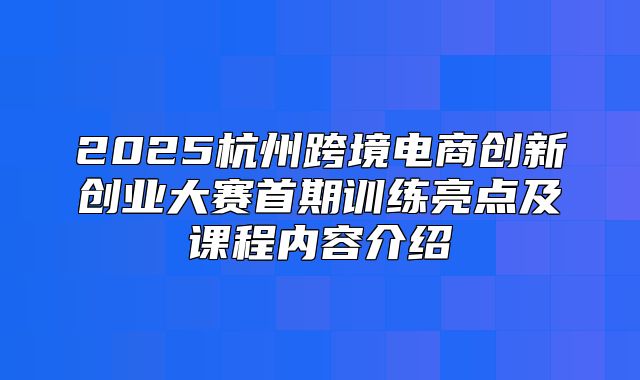 2025杭州跨境电商创新创业大赛首期训练亮点及课程内容介绍
