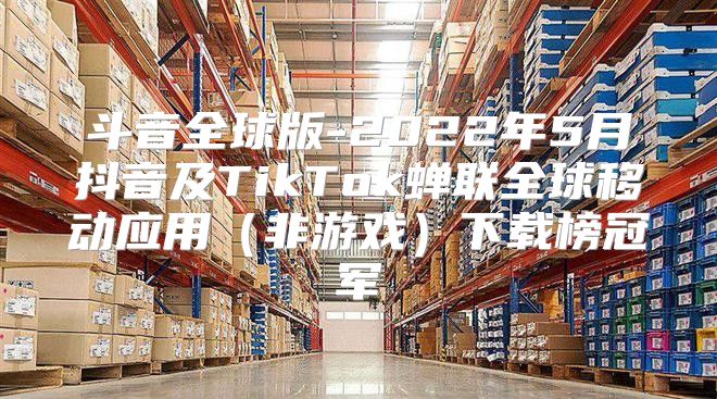 斗音全球版-2022年5月抖音及TikTok蝉联全球移动应用非游戏下载榜冠军