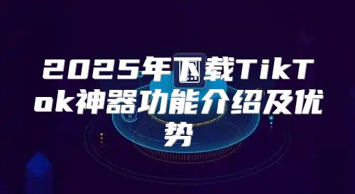 2025年下载TikTok神器功能介绍及优势