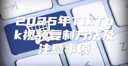 2025年TikTok视频复制方法及注意事项