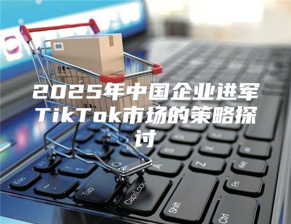 2025年中国企业进军TikTok市场的策略探讨