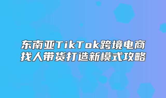东南亚TikTok跨境电商找人带货打造新模式攻略