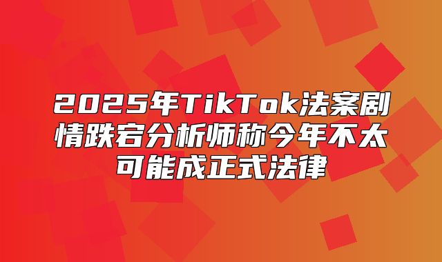 2025年TikTok法案剧情跌宕分析师称今年不太可能成正式法律