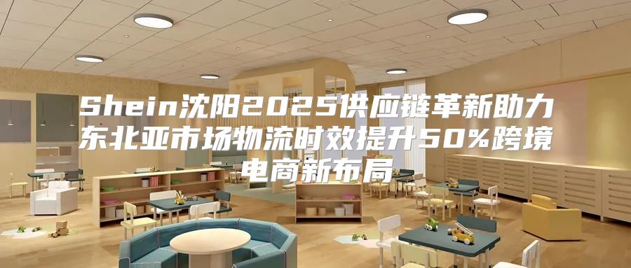 Shein沈阳2025供应链革新助力东北亚市场物流时效提升50%跨境电商新布局