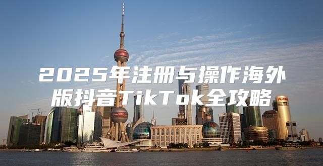 2025年注册与操作海外版抖音TikTok全攻略