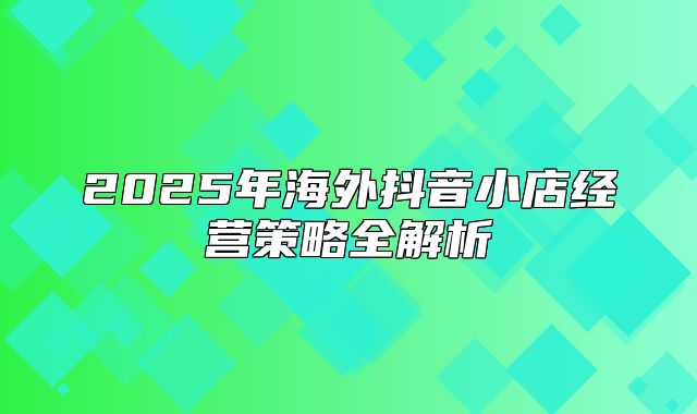 2025年海外抖音小店经营策略全解析