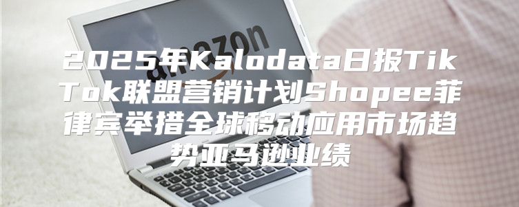 2025年Kalodata日报TikTok联盟营销计划Shopee菲律宾举措全球移动应用市场趋势亚马逊业绩